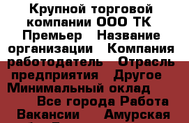 Крупной торговой компании ООО ТК «Премьер › Название организации ­ Компания-работодатель › Отрасль предприятия ­ Другое › Минимальный оклад ­ 23 000 - Все города Работа » Вакансии   . Амурская обл.,Благовещенск г.